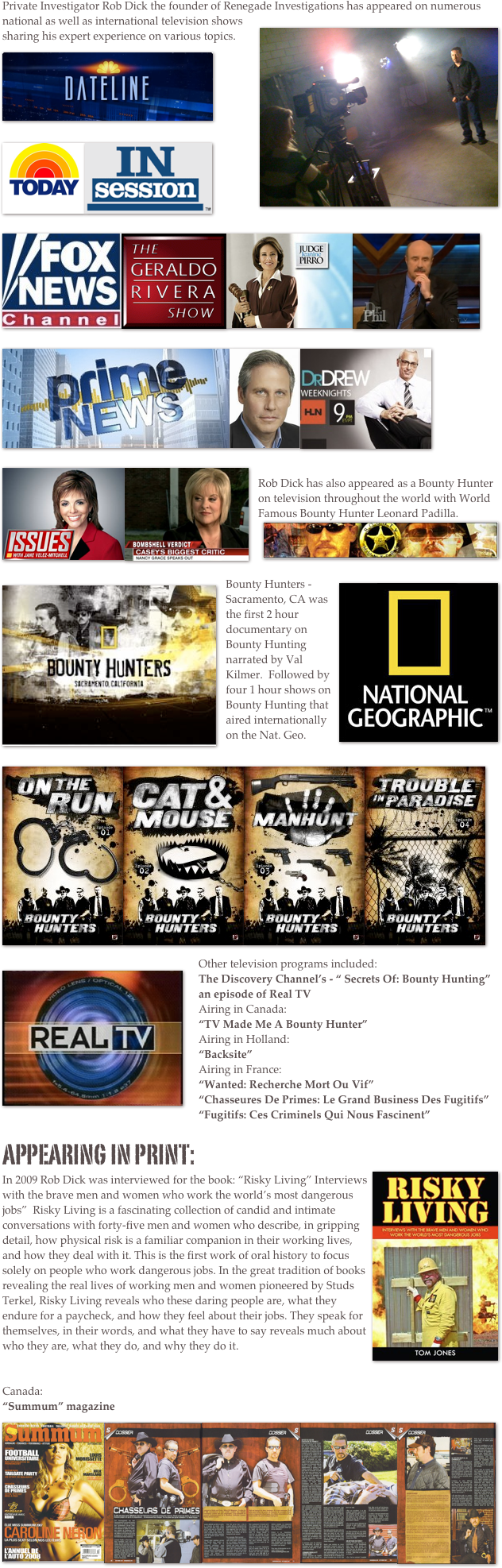 Private Investigator Rob Dick the founder of Renegade Investigations ￼has appeared on numerous national as well as international television shows sharing his expert experience on various topics.&#10;￼&#10;&#10;&#10;&#10;&#10;&#10;￼   ￼&#10;&#10;&#10;&#10;&#10;&#10;￼￼   ￼￼￼￼￼￼￼&#10;&#10;&#10;&#10;&#10;&#10;&#10;&#10;&#10;Rob Dick has also appeared as a Bounty Hunter on television throughout the world with World Famous Bounty Hunter Leonard Padilla. &#10;￼&#10;￼￼Bounty Hunters - Sacramento, CA was the first 2 hour documentary on Bounty Hunting narrated by Val Kilmer.  Followed by four 1 hour shows on  Bounty Hunting that aired internationally on the Nat. Geo.&#10;&#10;￼￼￼￼￼Other television programs included:&#10;The Discovery Channel’s - “ Secrets Of: Bounty Hunting”&#10;an episode of Real TV&#10;Airing in Canada:&#10;“TV Made Me A Bounty Hunter”&#10;Airing in Holland:&#10;“Backsite”&#10;Airing in France:&#10;“Wanted: Recherche Mort Ou Vif”&#10;“Chasseures De Primes: Le Grand Business Des Fugitifs”&#10;“Fugitifs: Ces Criminels Qui Nous Fascinent”&#10;&#10;appearing in print:&#10;In 2009 Rob Dick was interviewed for the book: ￼“Risky Living” Interviews with the brave men and women who work the world’s most dangerous jobs”  Risky Living is a fascinating collection of candid and intimate conversations with forty-five men and women who describe, in gripping detail, how physical risk is a familiar companion in their working lives, and how they deal with it. This is the first work of oral history to focus solely on people who work dangerous jobs. In the great tradition of books revealing the real lives of working men and women pioneered by Studs Terkel, Risky Living reveals who these daring people are, what they endure for a paycheck, and how they feel about their jobs. They speak for themselves, in their words, and what they have to say reveals much about who they are, what they do, and why they do it.&#10;&#10;&#10;Canada:&#10;“Summum” magazine&#10;￼￼￼￼￼